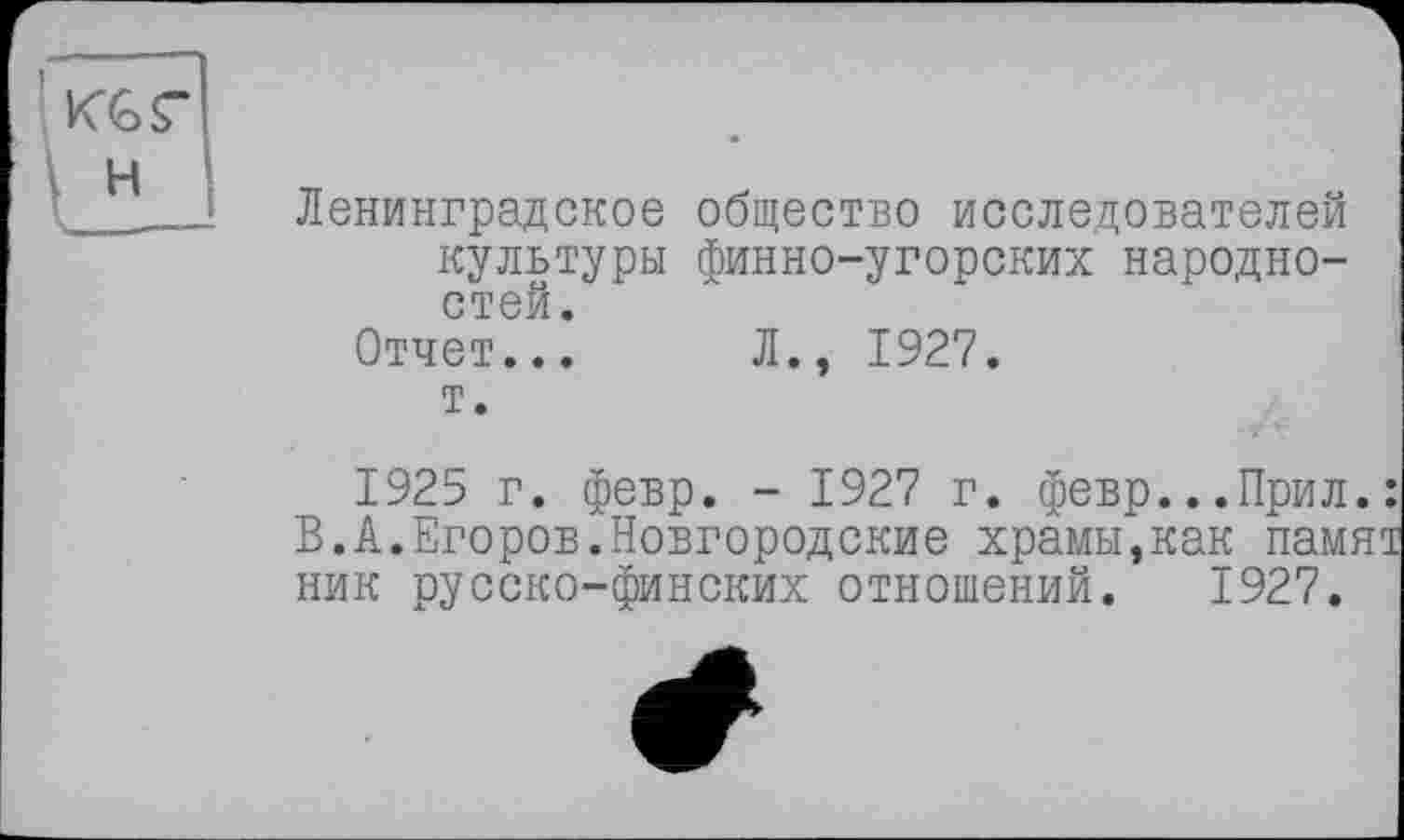 ﻿Ленинградское общество исследователей культуры финно-угорских народностей.
Отчет... Л., 1927.
т.
1925 г. февр. - 1927 г. февр...Прил.: В.А.Егоров.Новгородские храмы,как памят ник русско-финских отношений. 1927.